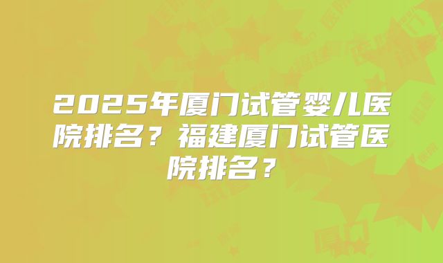 2025年厦门试管婴儿医院排名？福建厦门试管医院排名？