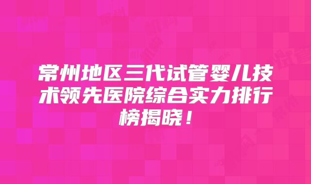 常州地区三代试管婴儿技术领先医院综合实力排行榜揭晓!