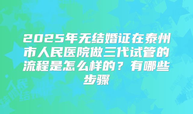 2025年无结婚证在泰州市人民医院做三代试管的流程是怎么样的？有哪些步骤