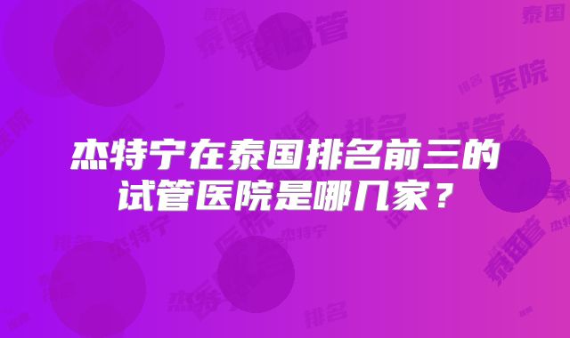 杰特宁在泰国排名前三的试管医院是哪几家？