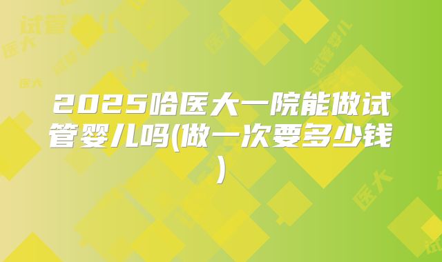 2025哈医大一院能做试管婴儿吗(做一次要多少钱)