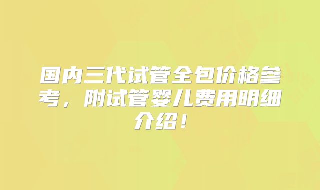 国内三代试管全包价格参考，附试管婴儿费用明细介绍！