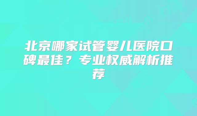 北京哪家试管婴儿医院口碑最佳？专业权威解析推荐