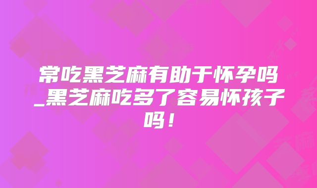 常吃黑芝麻有助于怀孕吗_黑芝麻吃多了容易怀孩子吗!