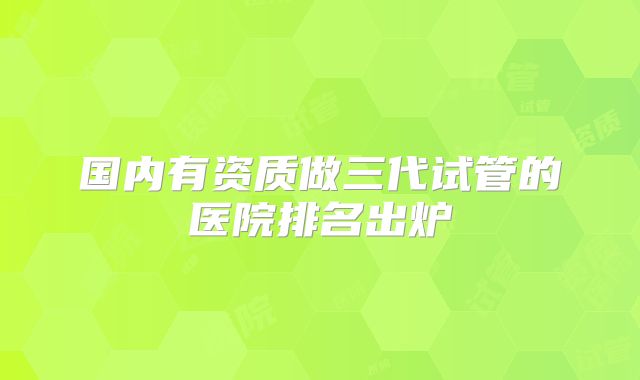 国内有资质做三代试管的医院排名出炉