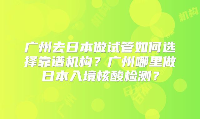 广州去日本做试管如何选择靠谱机构?广州哪里做日本入境核酸检测?