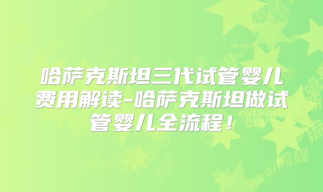 哈萨克斯坦三代试管婴儿费用解读-哈萨克斯坦做试管婴儿全流程!