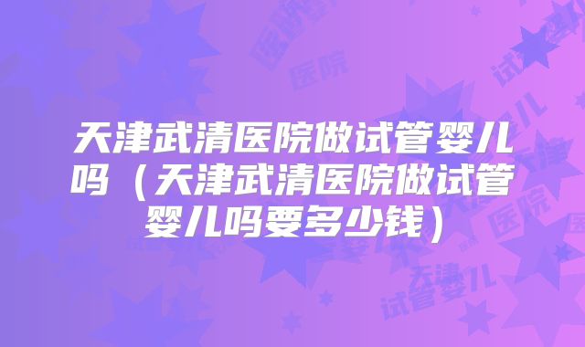 天津武清医院做试管婴儿吗(天津武清医院做试管婴儿吗要多少钱)