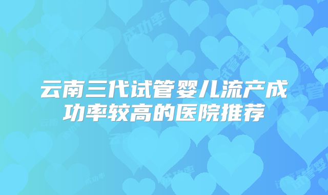 云南三代试管婴儿流产成功率较高的医院推荐