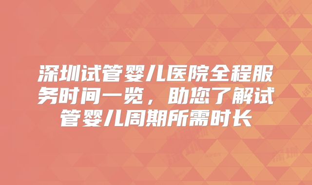 深圳试管婴儿医院全程服务时间一览，助您了解试管婴儿周期所需时长