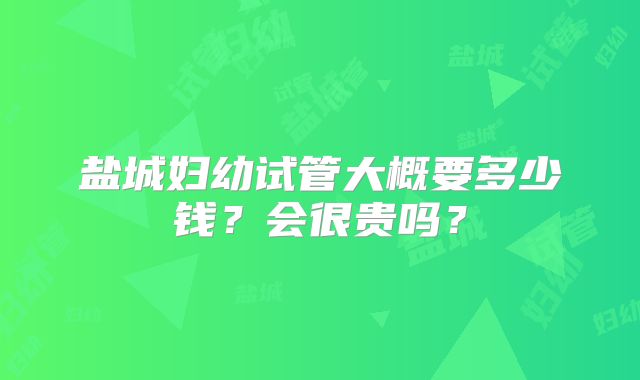 盐城妇幼试管大概要多少钱？会很贵吗？