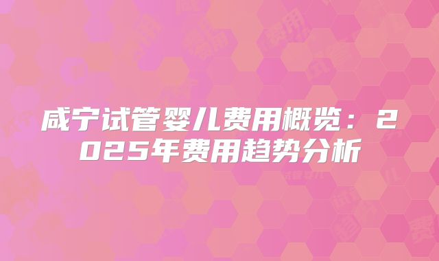 咸宁试管婴儿费用概览:2025年费用趋势分析