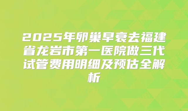 2025年卵巢早衰去福建省龙岩市第一医院做三代试管费用明细及预估全解析