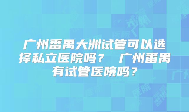 广州番禺大洲试管可以选择私立医院吗? 广州番禺有试管医院吗?