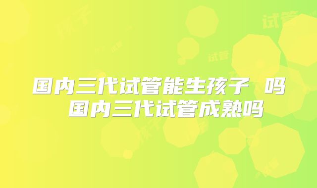 国内三代试管能生孩子 吗 国内三代试管成熟吗