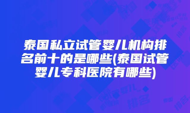 泰国私立试管婴儿机构排名前十的是哪些(泰国试管婴儿专科医院有哪些)