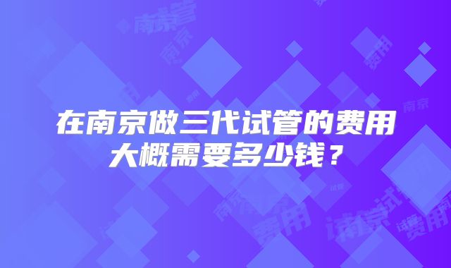 在南京做三代试管的费用大概需要多少钱?