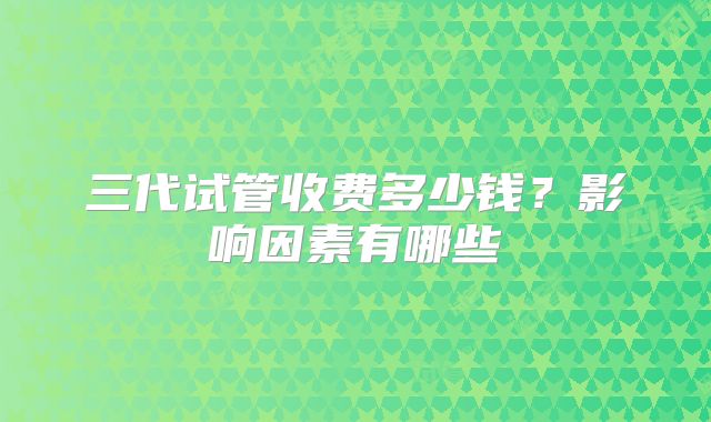 三代试管收费多少钱?影响因素有哪些