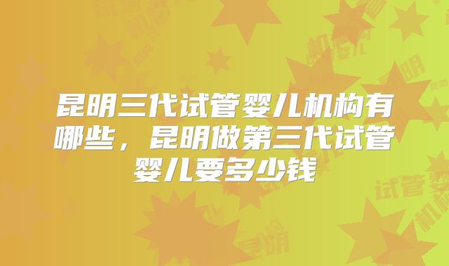 昆明三代试管婴儿机构有哪些，昆明做第三代试管婴儿要多少钱