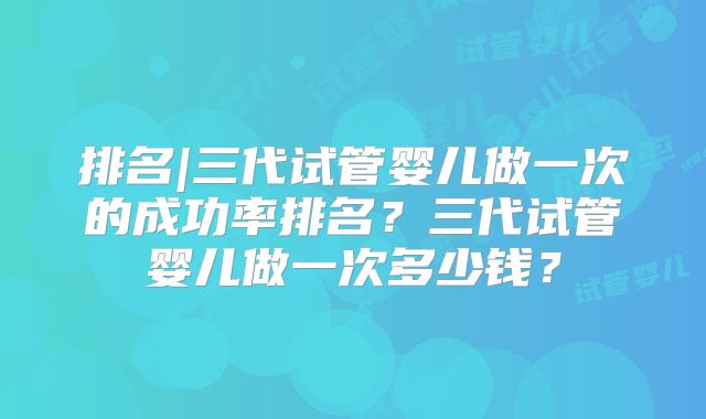 排名|三代试管婴儿做一次的成功率排名？三代试管婴儿做一次多少钱？