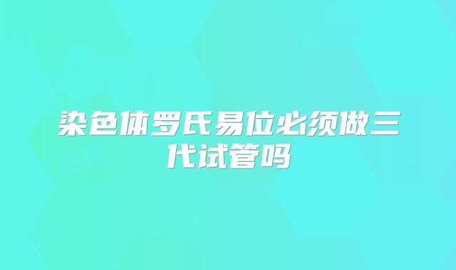 染色体罗氏易位必须做三代试管吗