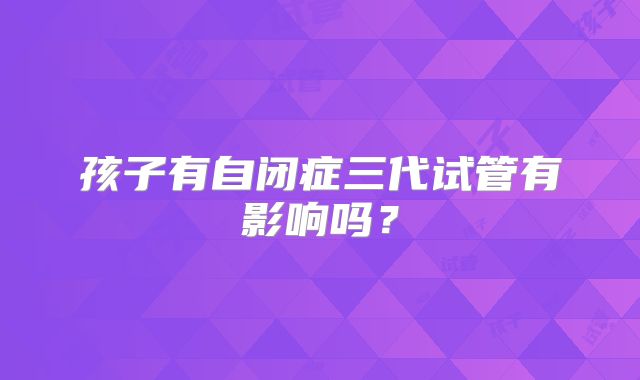 孩子有自闭症三代试管有影响吗？