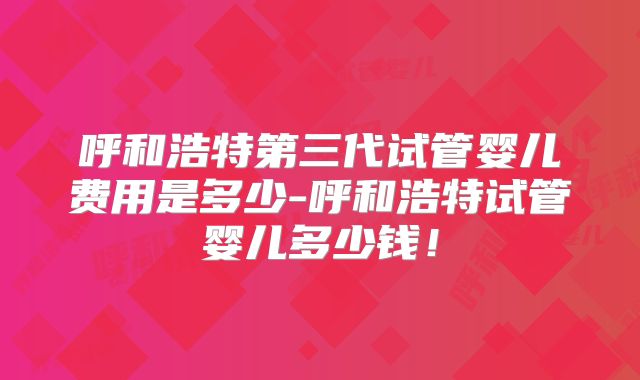 呼和浩特第三代试管婴儿费用是多少-呼和浩特试管婴儿多少钱！