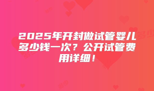 2025年开封做试管婴儿多少钱一次?公开试管费用详细!