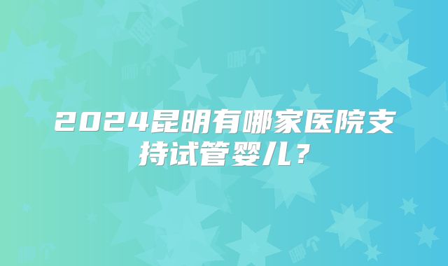 2024昆明有哪家医院支持试管婴儿？
