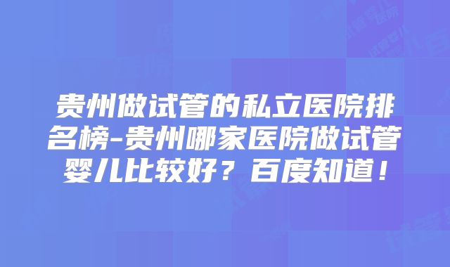 贵州做试管的私立医院排名榜-贵州哪家医院做试管婴儿比较好？百度知道！