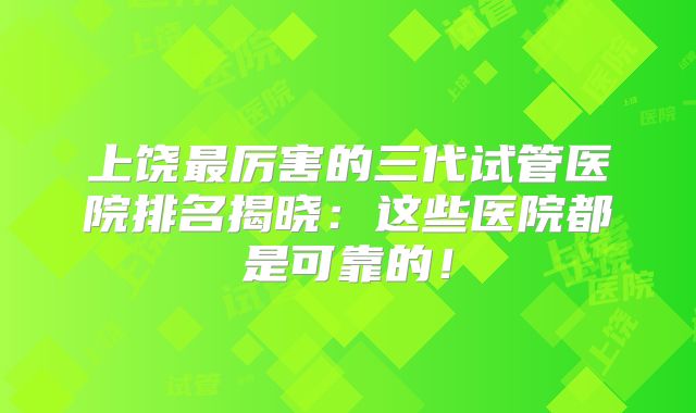 上饶最厉害的三代试管医院排名揭晓:这些医院都是可靠的!