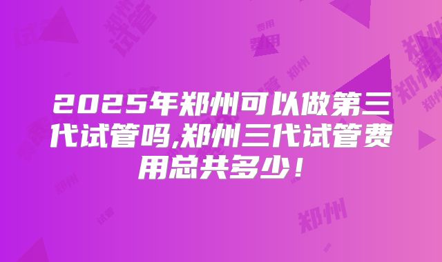 2025年郑州可以做第三代试管吗,郑州三代试管费用总共多少！