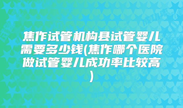 焦作试管机构县试管婴儿需要多少钱(焦作哪个医院做试管婴儿成功率比较高)