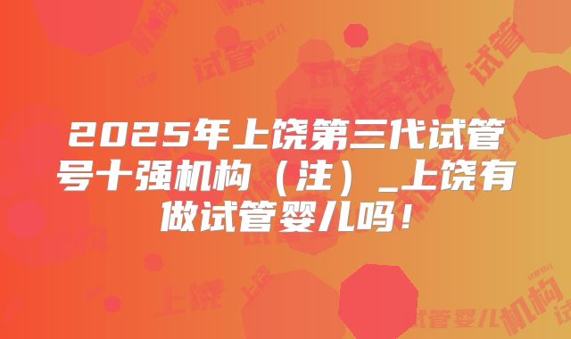 2025年上饶第三代试管号十强机构（注）_上饶有做试管婴儿吗！