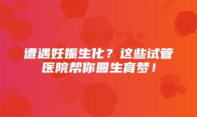 遭遇妊娠生化?这些试管医院帮你圆生育梦!