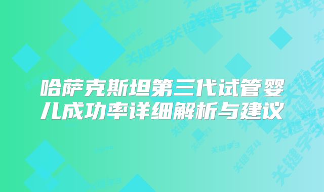 哈萨克斯坦第三代试管婴儿成功率详细解析与建议