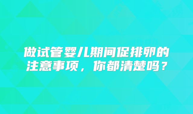 做试管婴儿期间促排卵的注意事项，你都清楚吗？