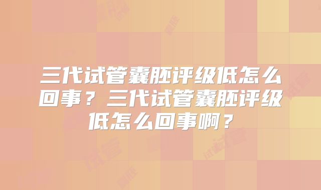 三代试管囊胚评级低怎么回事?三代试管囊胚评级低怎么回事啊?