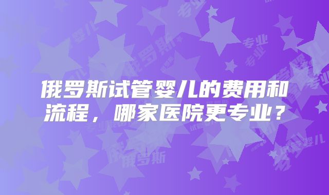 俄罗斯试管婴儿的费用和流程，哪家医院更专业？