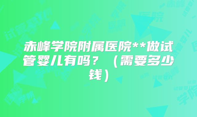 赤峰学院附属医院**做试管婴儿有吗？（需要多少钱）