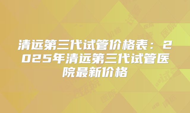 清远第三代试管价格表：2025年清远第三代试管医院最新价格