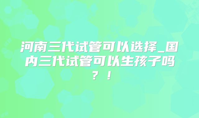 河南三代试管可以选择_国内三代试管可以生孩子吗？！