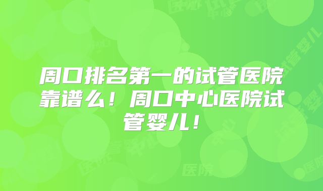 周口排名第一的试管医院靠谱么！周口中心医院试管婴儿！