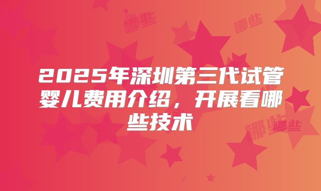 2025年深圳第三代试管婴儿费用介绍,开展看哪些技术