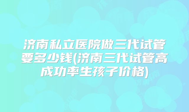 济南私立医院做三代试管要多少钱(济南三代试管高成功率生孩子价格)