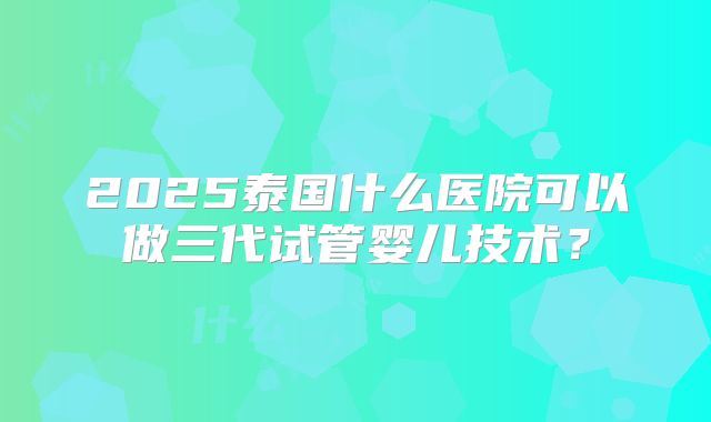 2025泰国什么医院可以做三代试管婴儿技术?