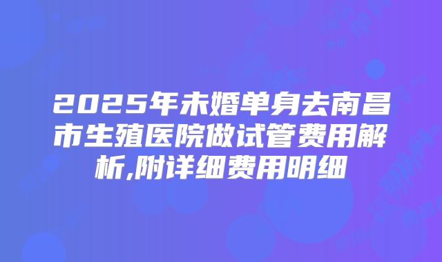 2025年未婚单身去南昌市生殖医院做试管费用解析,附详细费用明细