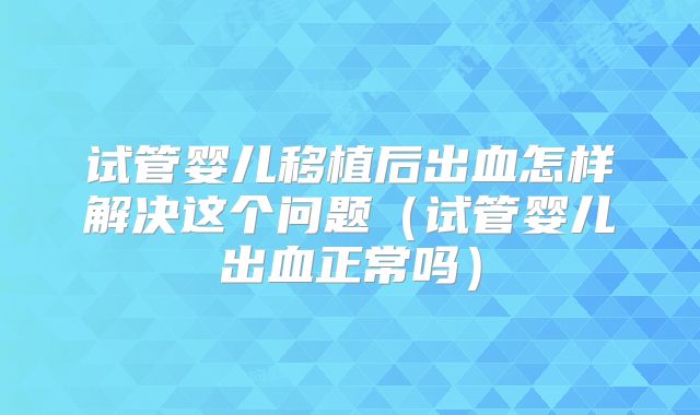 试管婴儿移植后出血怎样解决这个问题(试管婴儿出血正常吗)