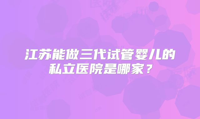 江苏能做三代试管婴儿的私立医院是哪家？