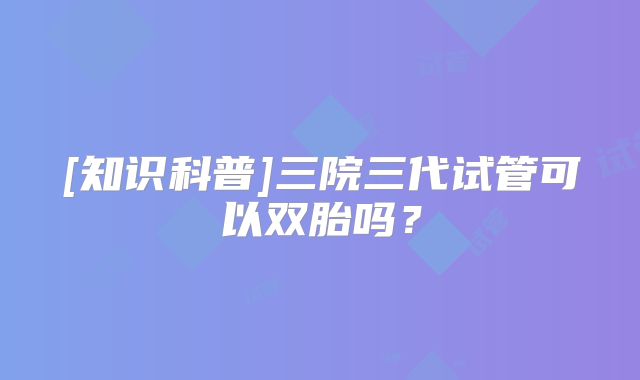 [知识科普]三院三代试管可以双胎吗？